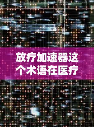 放疗加速器这个术语在医疗和药物领域中可能有不同的含义，具体取决于上下文。以下是一些可能的解释和资源建议
