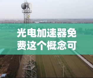 光电加速器免费这个概念可能是指利用光能加速物质或粒子的运动，类似于传统加速器但采用光能驱动。以下是关于光电加速器的详细介绍