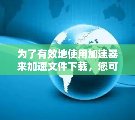 为了有效地使用加速器来加速文件下载，您可以按照以下步骤进行选择和操作