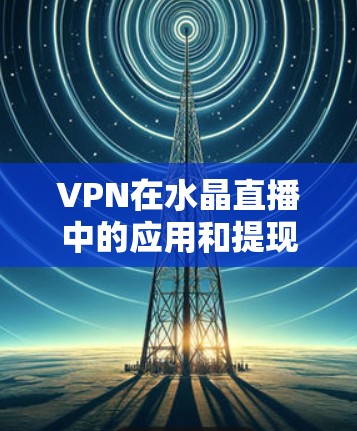 VPN在水晶直播中的应用和提现过程可以分为以下几个方面