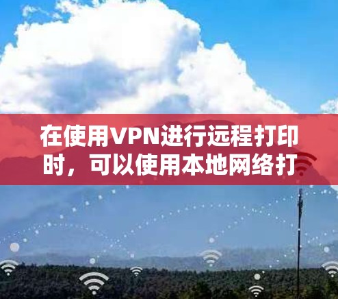 在使用VPN进行远程打印时，可以使用本地网络打印机来代替实际的网络连接，以下是一些步骤和技巧