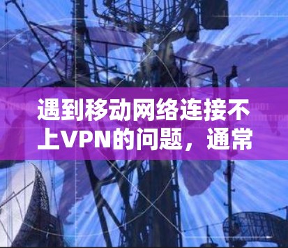 遇到移动网络连接不上VPN的问题，通常可以从以下几个方面排查和解决