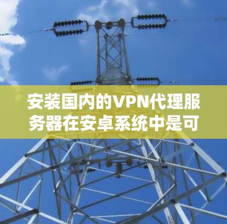 安装国内的VPN代理服务器在安卓系统中是可行的，具体步骤如下