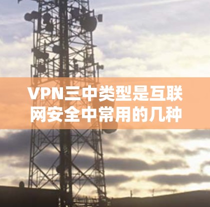 VPN三中类型是互联网安全中常用的几种，每个类型都有其独特的特点和适用场景。以下是关于这三个三中类型的特点及其应用场合的详细分析