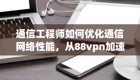 通信工程师如何优化通信网络性能,从88vpn加速器谈起 通信工程师如何优化通信网络性能,从88vpn加速器谈起
