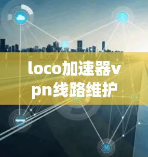 loco加速器vpn线路维护,技术与实践的深度融合 loco加速器vpn线路维护,技术与实践的深度融合
