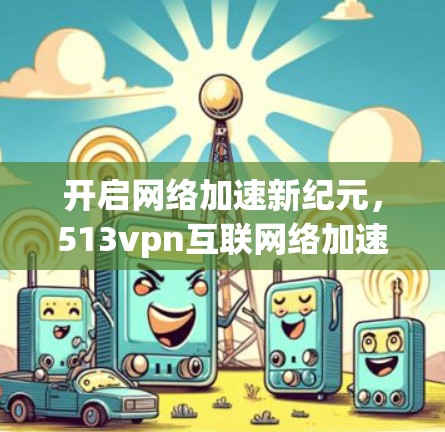 开启网络加速新纪元，513vpn互联网络加速器软件解析与使用技巧