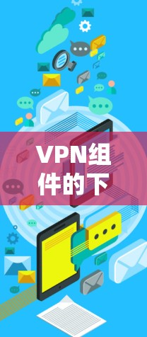 VPN组件的下载和安装通常涉及多个步骤，具体步骤如下