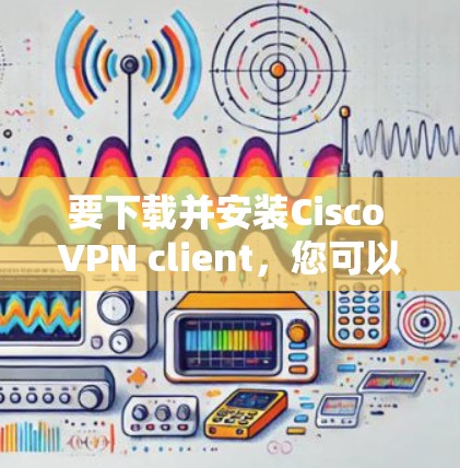 要下载并安装Cisco VPN client，您可以按照以下步骤进行操作