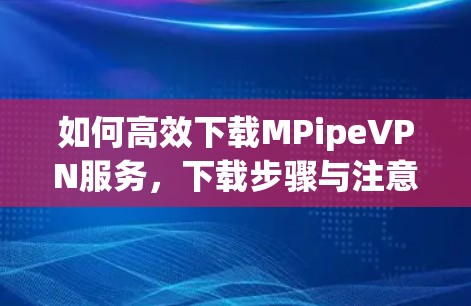 如何高效下载MPipeVPN服务，下载步骤与注意事项
