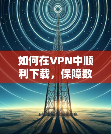如何在VPN中顺利下载，保障数据安全与隐私
