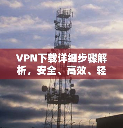 VPN下载详细步骤解析，安全、高效、轻松的VPN服务下载方法