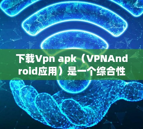 下载Vpn apk（VPNAndroid应用）是一个综合性的选择，涉及安全、性能和用户反馈等多个因素。以下是一步步的建议