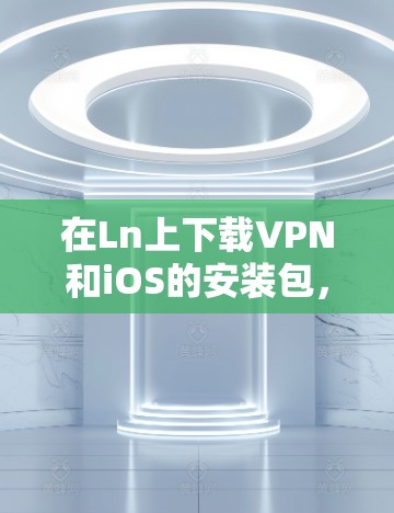 在Ln上下载VPN和iOS的安装包，可以按照以下步骤进行