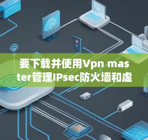 要下载并使用Vpn master管理IPsec防火墙和虚拟网络，您可以按照以下步骤操作