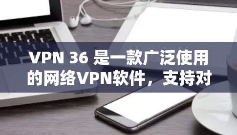 VPN 36 是一款广泛使用的网络VPN软件，支持对战、在线观看、文件下载等多种功能。为了帮助您下载和使用VPN 36，以下是下载链接