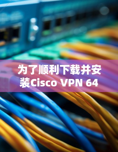 为了顺利下载并安装Cisco VPN 64位版，您可以按照以下步骤进行操作