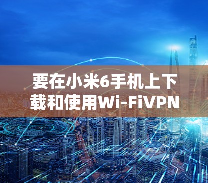 要在小米6手机上下载和使用Wi-FiVPN（Wired）可以按照以下步骤操作