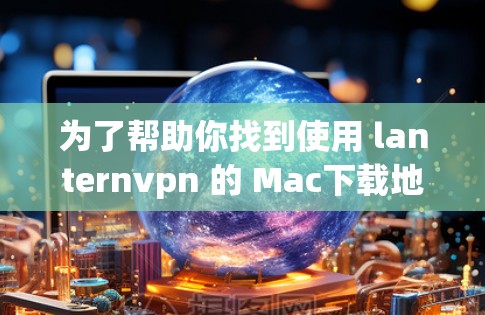 为了帮助你找到使用 lanternvpn 的 Mac下载地址，我会提供一些相关信息和建议