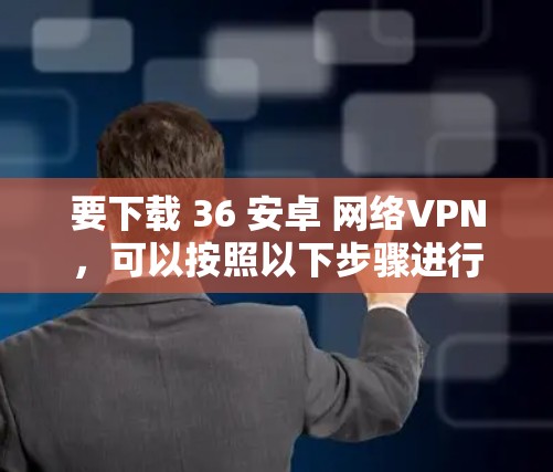 要下载 36 安卓 网络VPN,可以按照以下步骤进行 要下载 36 安卓 网络VPN,可以按照以下步骤进行