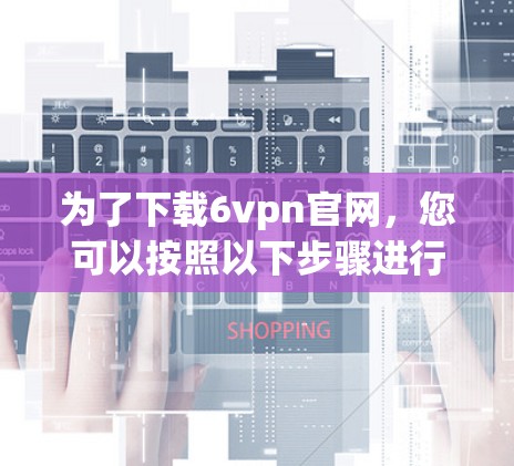为了下载6vpn官网，您可以按照以下步骤进行操作