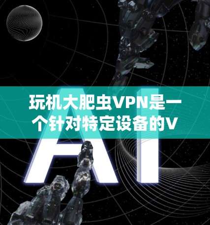 玩机大肥虫VPN是一个针对特定设备的VPN服务，通常针对手机和电脑。以下是一个分步骤的建议，帮助您顺利使用