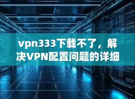 vpn333下载不了，解决VPN配置问题的详细指南