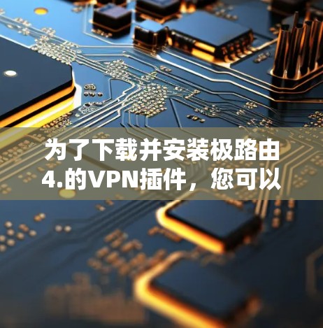 为了下载并安装极路由4.的VPN插件，您可以按照以下步骤操作