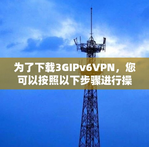 为了下载3GIPv6VPN，您可以按照以下步骤进行操作