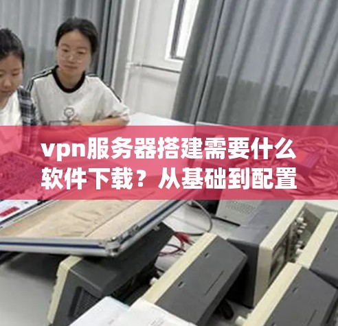 vpn服务器搭建需要什么软件下载？从基础到配置，你必须知道的