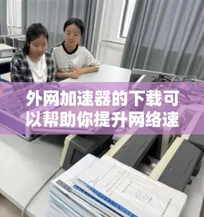 外网加速器的下载可以帮助你提升网络速度，特别是在使用国外互联网时。以下是一些推荐的外网加速器及其使用方法
