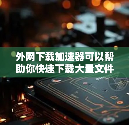 外网下载加速器可以帮助你快速下载大量文件，提升下载速度。以下是一些常见的外网下载加速器推荐，供你选择