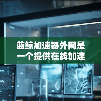 蓝鲸加速器外网是一个提供在线加速的加速器网站，旨在帮助用户快速下载下载速度慢的资源。以下是关于蓝鲸加速器外网的详细信息