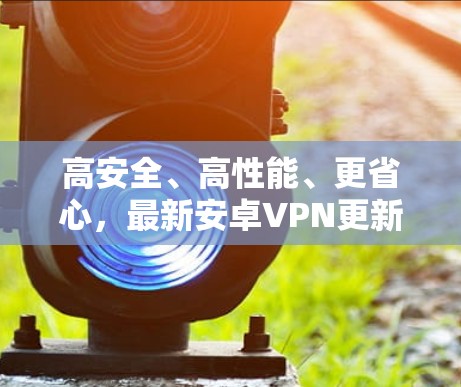 高安全、高性能、更省心，最新安卓VPN更新解析