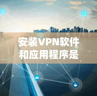 安装VPN软件和应用程序是一个系统性的过程，需要遵循以下步骤来确保安全和有效