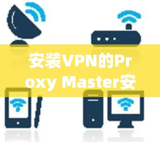 安装VPN的Proxy Master安卓版是一个常见的步骤，以下是详细的安装指南
