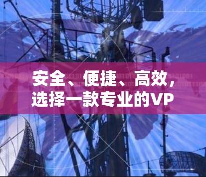 安全、便捷、高效，选择一款专业的VPN解决方案，守护网络，成就美好人生！