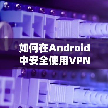 如何在Android中安全使用VPN？全面教程