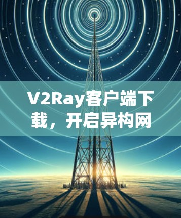 V2Ray客户端下载，开启异构网络的新篇章