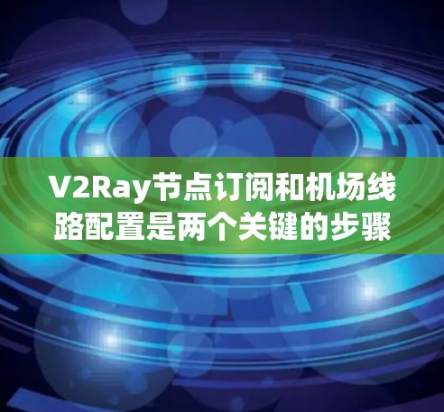 V2Ray节点订阅和机场线路配置是两个关键的步骤，涉及多种技术和服务，需要仔细规划和准备。以下是详细的指南