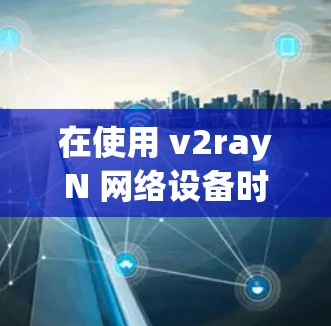在使用 v2rayN 网络设备时，网络配置是确保网络正常运行的关键步骤。以下是一些常见的网络配置问题及如何解决