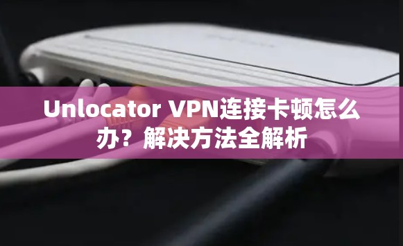Unlocator VPN连接卡顿怎么办？解决方法全解析