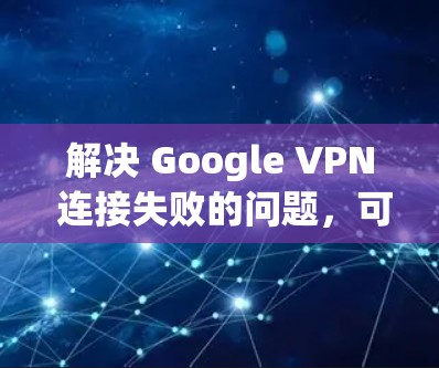 解决 Google VPN 连接失败的问题，可以从以下几个步骤入手