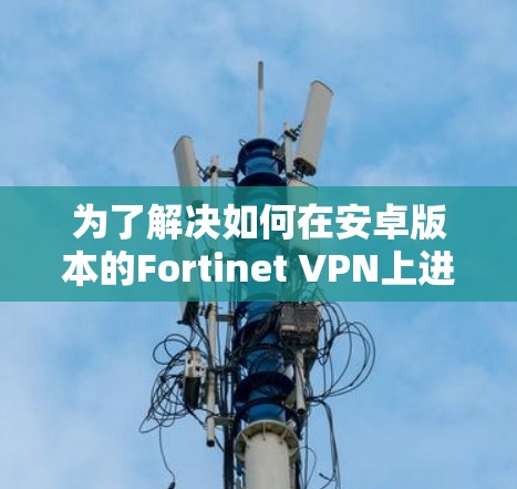 为了解决如何在安卓版本的Fortinet VPN上进行移动端连接的问题，以下是一个详细的指南，涵盖从登录到连接的每一个步骤