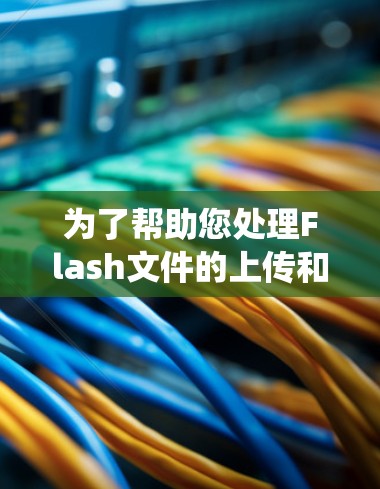 为了帮助您处理Flash文件的上传和下载，以下是一个系统化的指南