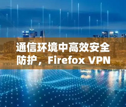 通信环境中高效安全防护，Firefox VPN 与您的通信安全保障