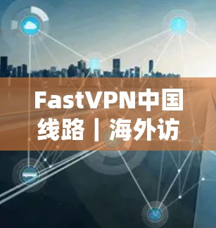 FastVPN中国线路｜海外访问体验