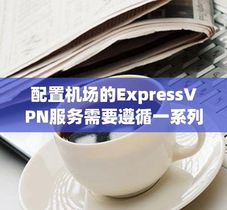 配置机场的ExpressVPN服务需要遵循一系列步骤，确保安全且高效。以下是一个详细的指南，帮助您在机场使用ExpressVPN