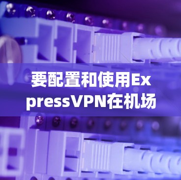 要配置和使用ExpressVPN在机场上的网络连接，需要遵循一些步骤和注意事项。以下是一个详细的教程，帮助您正确配置和管理ExpressVPN在机场上的节点