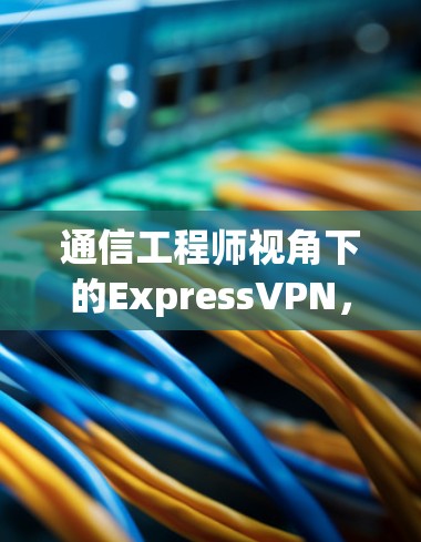 通信工程师视角下的ExpressVPN，性能与安全的平衡